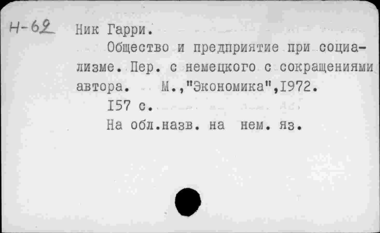 ﻿Н-Ь£
Ник Гарри.
Общество и предприятие при социализме. Пер. с немецкого с сокращениями автора. М.,’’Экономика",1972.
157 с.
На обл.назв. на нем. яз.